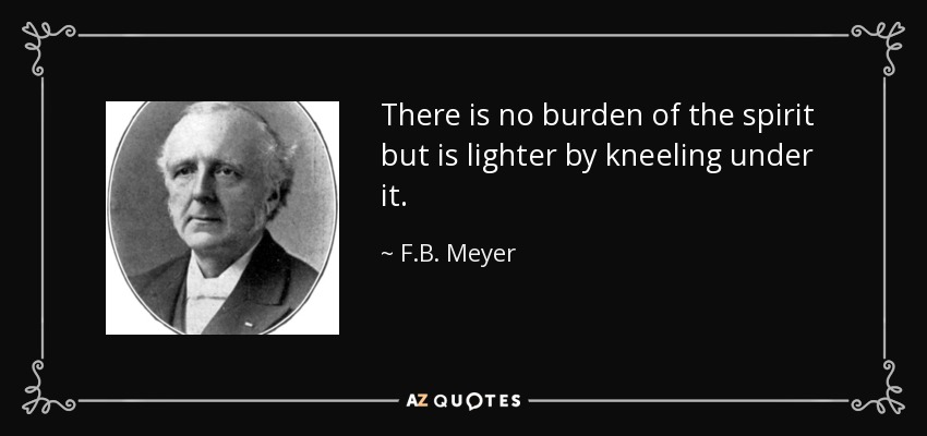 There is no burden of the spirit but is lighter by kneeling under it. - F.B. Meyer