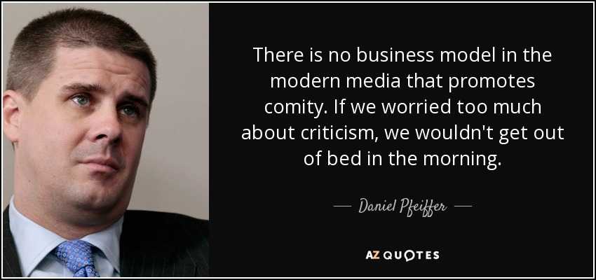 There is no business model in the modern media that promotes comity. If we worried too much about criticism, we wouldn't get out of bed in the morning. - Daniel Pfeiffer