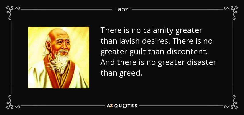 There is no calamity greater than lavish desires. There is no greater guilt than discontent. And there is no greater disaster than greed. - Laozi