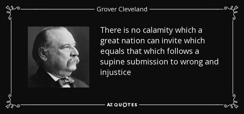 There is no calamity which a great nation can invite which equals that which follows a supine submission to wrong and injustice - Grover Cleveland
