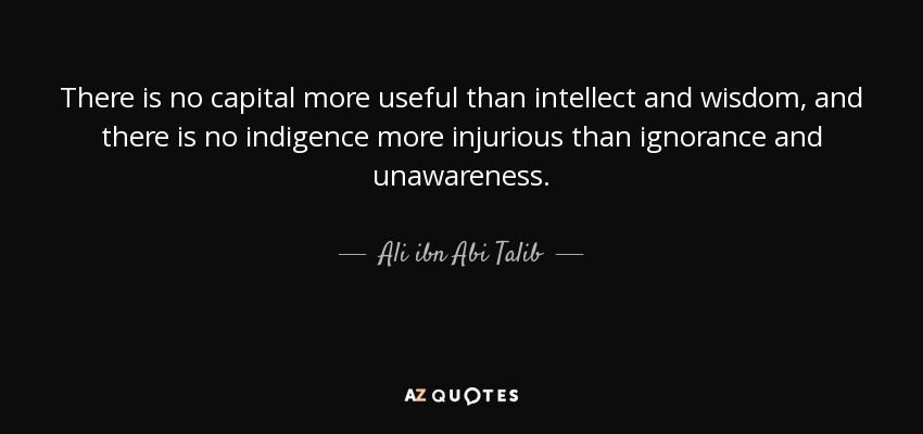 There is no capital more useful than intellect and wisdom, and there is no indigence more injurious than ignorance and unawareness. - Ali ibn Abi Talib