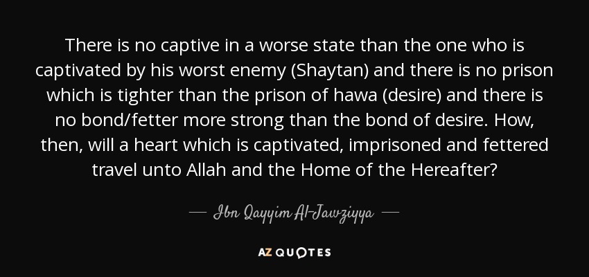 There is no captive in a worse state than the one who is captivated by his worst enemy (Shaytan) and there is no prison which is tighter than the prison of hawa (desire) and there is no bond/fetter more strong than the bond of desire. How, then, will a heart which is captivated, imprisoned and fettered travel unto Allah and the Home of the Hereafter? - Ibn Qayyim Al-Jawziyya