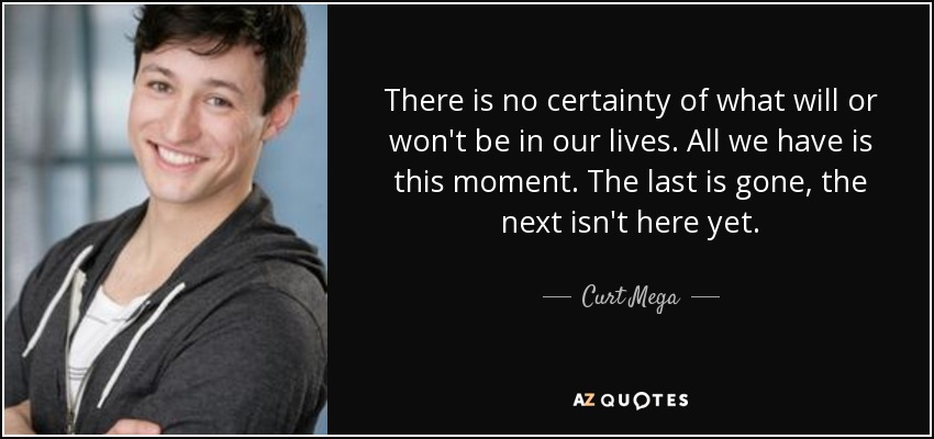 There is no certainty of what will or won't be in our lives. All we have is this moment. The last is gone, the next isn't here yet. - Curt Mega