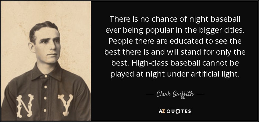 There is no chance of night baseball ever being popular in the bigger cities. People there are educated to see the best there is and will stand for only the best. High-class baseball cannot be played at night under artificial light. - Clark Griffith