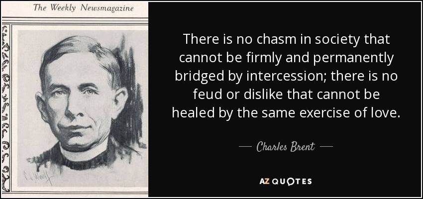 There is no chasm in society that cannot be firmly and permanently bridged by intercession; there is no feud or dislike that cannot be healed by the same exercise of love. - Charles Brent