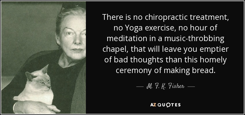 There is no chiropractic treatment, no Yoga exercise, no hour of meditation in a music-throbbing chapel, that will leave you emptier of bad thoughts than this homely ceremony of making bread. - M. F. K. Fisher