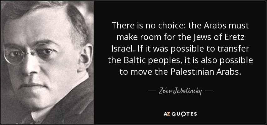 There is no choice: the Arabs must make room for the Jews of Eretz Israel. If it was possible to transfer the Baltic peoples, it is also possible to move the Palestinian Arabs. - Ze'ev Jabotinsky