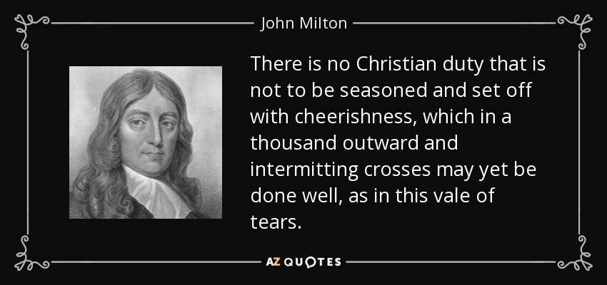 There is no Christian duty that is not to be seasoned and set off with cheerishness, which in a thousand outward and intermitting crosses may yet be done well, as in this vale of tears. - John Milton