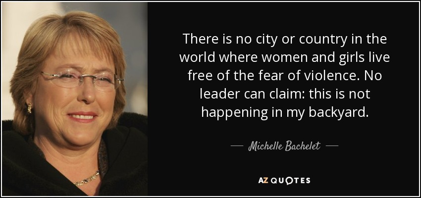 There is no city or country in the world where women and girls live free of the fear of violence. No leader can claim: this is not happening in my backyard. - Michelle Bachelet