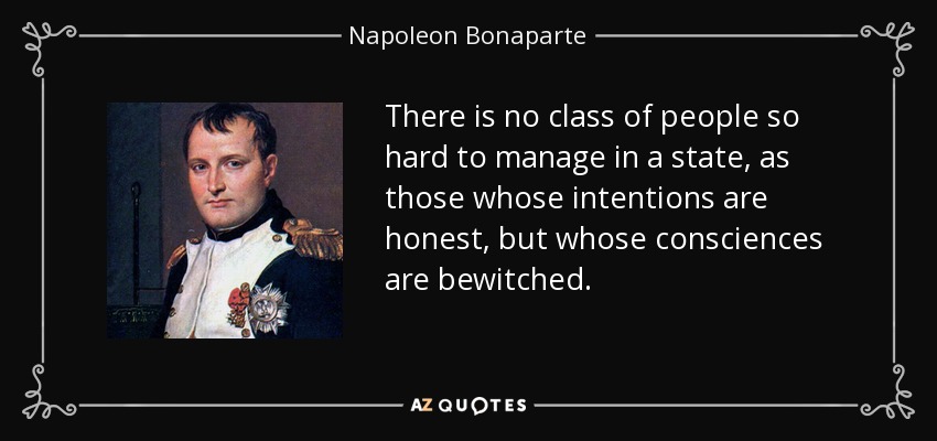 There is no class of people so hard to manage in a state, as those whose intentions are honest, but whose consciences are bewitched. - Napoleon Bonaparte