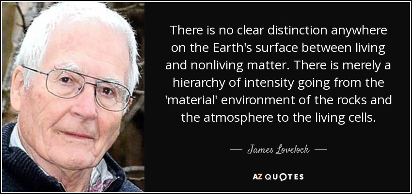 There is no clear distinction anywhere on the Earth's surface between living and nonliving matter. There is merely a hierarchy of intensity going from the 'material' environment of the rocks and the atmosphere to the living cells. - James Lovelock