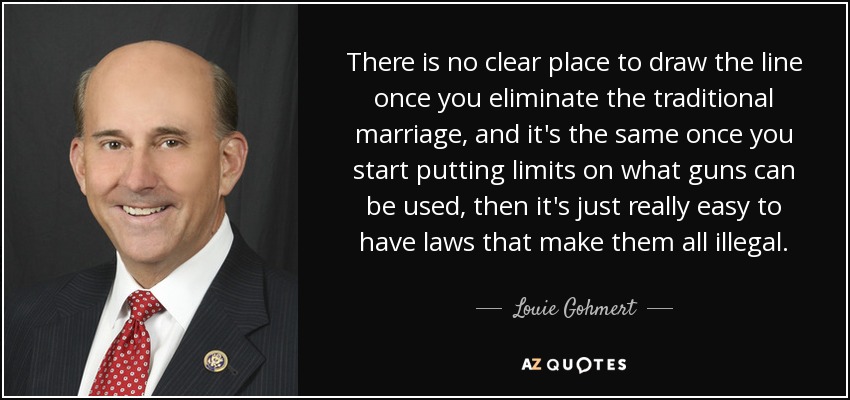 There is no clear place to draw the line once you eliminate the traditional marriage, and it's the same once you start putting limits on what guns can be used, then it's just really easy to have laws that make them all illegal. - Louie Gohmert