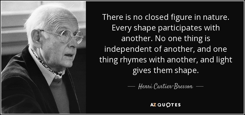 There is no closed figure in nature. Every shape participates with another. No one thing is independent of another, and one thing rhymes with another, and light gives them shape. - Henri Cartier-Bresson