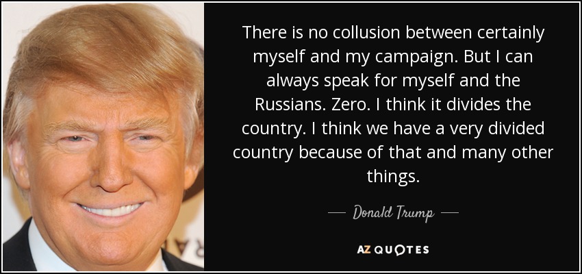 There is no collusion between certainly myself and my campaign. But I can always speak for myself and the Russians. Zero. I think it divides the country. I think we have a very divided country because of that and many other things. - Donald Trump