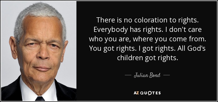 There is no coloration to rights. Everybody has rights. I don't care who you are, where you come from. You got rights. I got rights. All God's children got rights. - Julian Bond