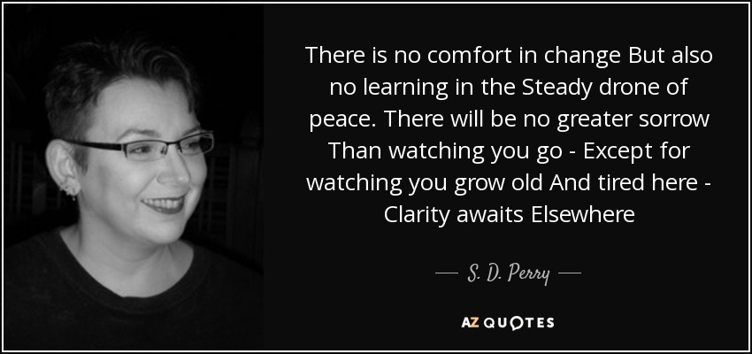 There is no comfort in change But also no learning in the Steady drone of peace. There will be no greater sorrow Than watching you go - Except for watching you grow old And tired here - Clarity awaits Elsewhere - S. D. Perry