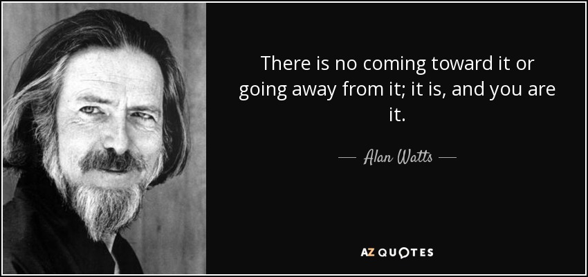 There is no coming toward it or going away from it; it is, and you are it. - Alan Watts