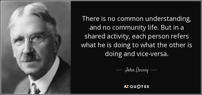 There is no common understanding, and no community life. But in a shared activity, each person refers what he is doing to what the other is doing and vice-versa. - John Dewey