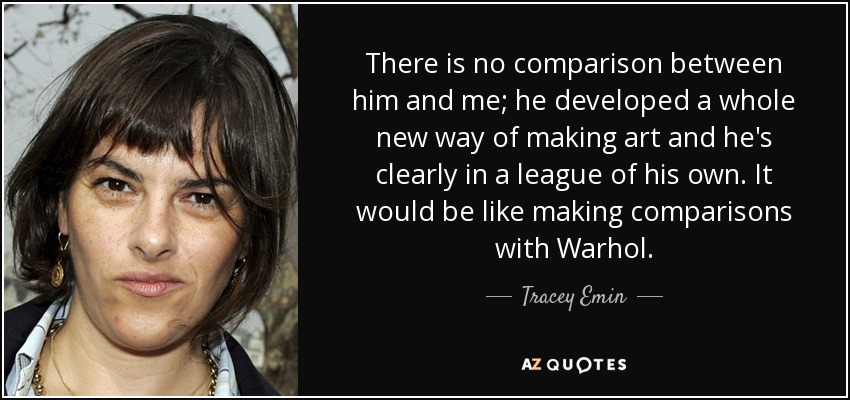 There is no comparison between him and me; he developed a whole new way of making art and he's clearly in a league of his own. It would be like making comparisons with Warhol. - Tracey Emin