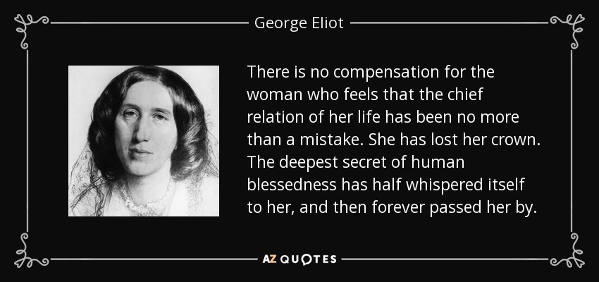 There is no compensation for the woman who feels that the chief relation of her life has been no more than a mistake. She has lost her crown. The deepest secret of human blessedness has half whispered itself to her, and then forever passed her by. - George Eliot