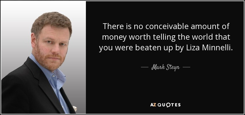 There is no conceivable amount of money worth telling the world that you were beaten up by Liza Minnelli. - Mark Steyn