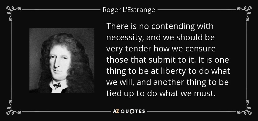 There is no contending with necessity, and we should be very tender how we censure those that submit to it. It is one thing to be at liberty to do what we will, and another thing to be tied up to do what we must. - Roger L'Estrange