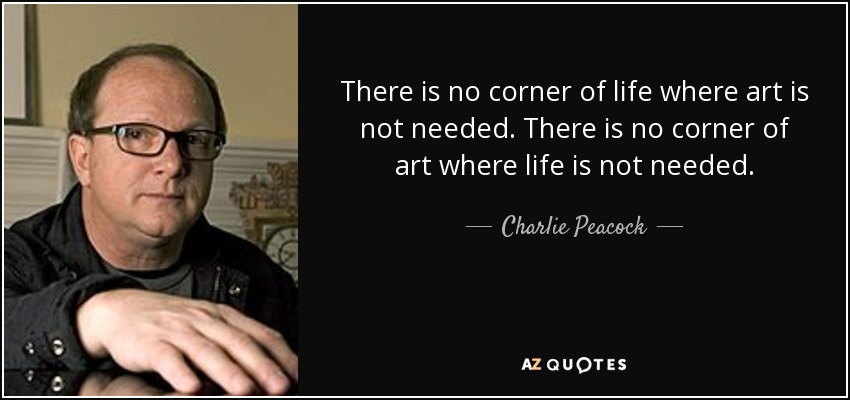 There is no corner of life where art is not needed. There is no corner of art where life is not needed. - Charlie Peacock