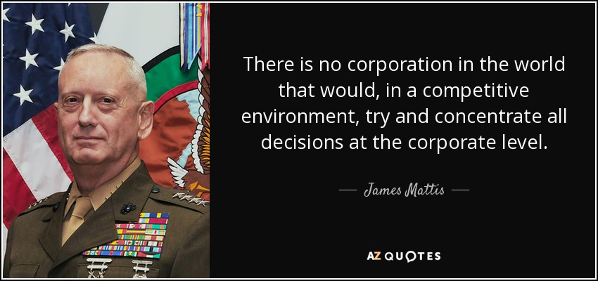 There is no corporation in the world that would, in a competitive environment, try and concentrate all decisions at the corporate level. - James Mattis