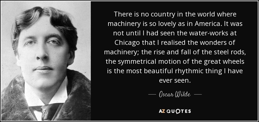 There is no country in the world where machinery is so lovely as in America. It was not until I had seen the water-works at Chicago that I realised the wonders of machinery; the rise and fall of the steel rods, the symmetrical motion of the great wheels is the most beautiful rhythmic thing I have ever seen. - Oscar Wilde