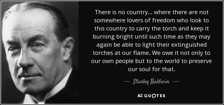 There is no country... where there are not somewhere lovers of freedom who look to this country to carry the torch and keep it burning bright until such time as they may again be able to light their extinguished torches at our flame. We owe it not only to our own people but to the world to preserve our soul for that. - Stanley Baldwin