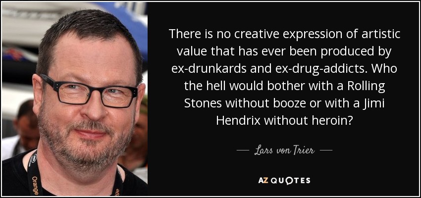 There is no creative expression of artistic value that has ever been produced by ex-drunkards and ex-drug-addicts. Who the hell would bother with a Rolling Stones without booze or with a Jimi Hendrix without heroin? - Lars von Trier