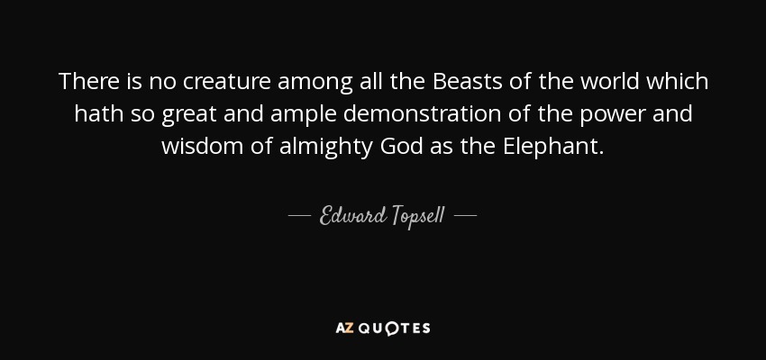 There is no creature among all the Beasts of the world which hath so great and ample demonstration of the power and wisdom of almighty God as the Elephant. - Edward Topsell