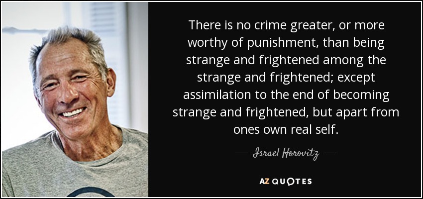 There is no crime greater, or more worthy of punishment, than being strange and frightened among the strange and frightened; except assimilation to the end of becoming strange and frightened, but apart from ones own real self. - Israel Horovitz