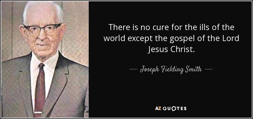 There is no cure for the ills of the world except the gospel of the Lord Jesus Christ. - Joseph Fielding Smith