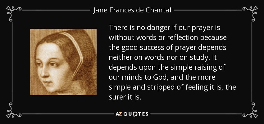 There is no danger if our prayer is without words or reflection because the good success of prayer depends neither on words nor on study. It depends upon the simple raising of our minds to God, and the more simple and stripped of feeling it is, the surer it is. - Jane Frances de Chantal