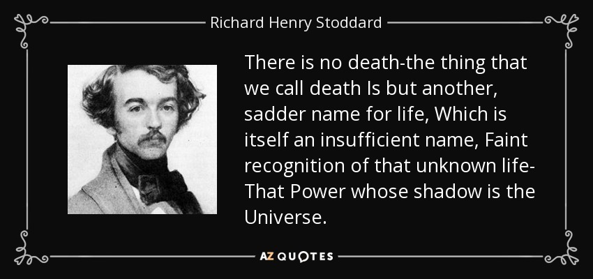 There is no death-the thing that we call death Is but another, sadder name for life, Which is itself an insufficient name, Faint recognition of that unknown life- That Power whose shadow is the Universe. - Richard Henry Stoddard