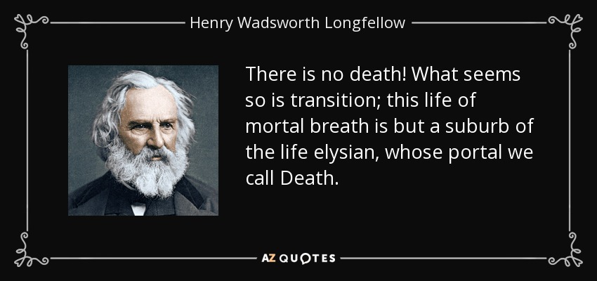 There is no death! What seems so is transition; this life of mortal breath is but a suburb of the life elysian, whose portal we call Death. - Henry Wadsworth Longfellow