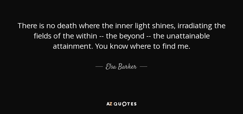 There is no death where the inner light shines, irradiating the fields of the within -- the beyond -- the unattainable attainment. You know where to find me. - Elsa Barker