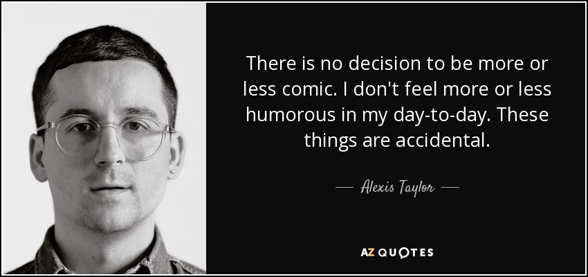 There is no decision to be more or less comic. I don't feel more or less humorous in my day-to-day. These things are accidental. - Alexis Taylor