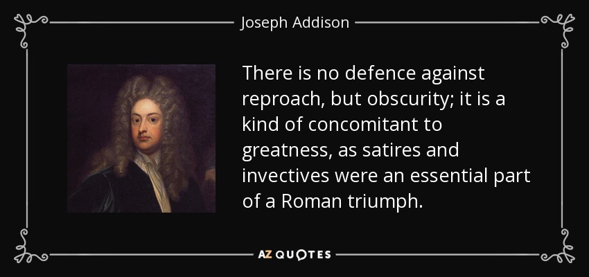There is no defence against reproach, but obscurity; it is a kind of concomitant to greatness, as satires and invectives were an essential part of a Roman triumph. - Joseph Addison