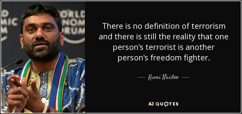 There is no definition of terrorism and there is still the reality that one person's terrorist is another person's freedom fighter. - Kumi Naidoo