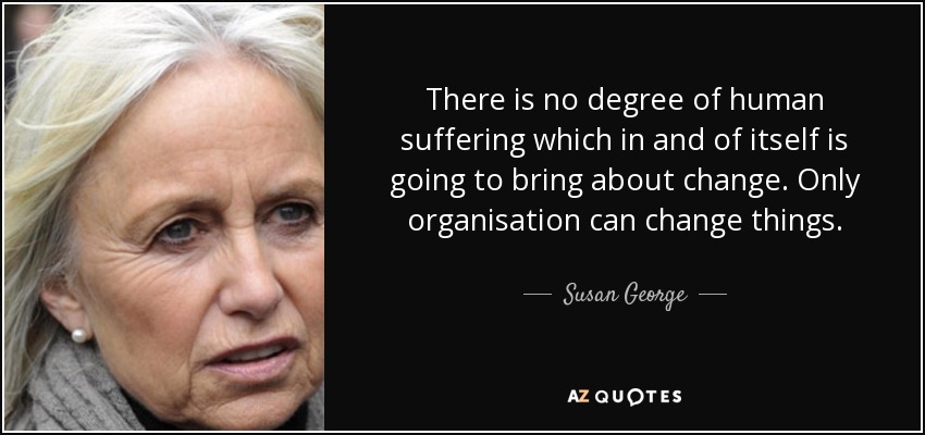 There is no degree of human suffering which in and of itself is going to bring about change. Only organisation can change things. - Susan George