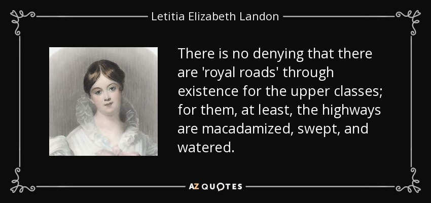 There is no denying that there are 'royal roads' through existence for the upper classes; for them, at least, the highways are macadamized, swept, and watered. - Letitia Elizabeth Landon