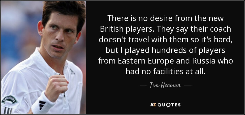 There is no desire from the new British players. They say their coach doesn't travel with them so it's hard, but I played hundreds of players from Eastern Europe and Russia who had no facilities at all. - Tim Henman