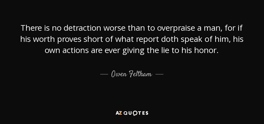 There is no detraction worse than to overpraise a man, for if his worth proves short of what report doth speak of him, his own actions are ever giving the lie to his honor. - Owen Feltham