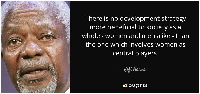 There is no development strategy more beneficial to society as a whole - women and men alike - than the one which involves women as central players. - Kofi Annan