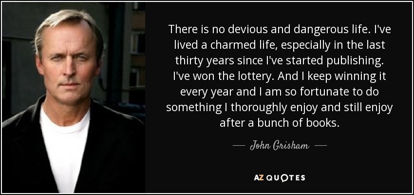 There is no devious and dangerous life. I've lived a charmed life, especially in the last thirty years since I've started publishing. I've won the lottery. And I keep winning it every year and I am so fortunate to do something I thoroughly enjoy and still enjoy after a bunch of books. - John Grisham