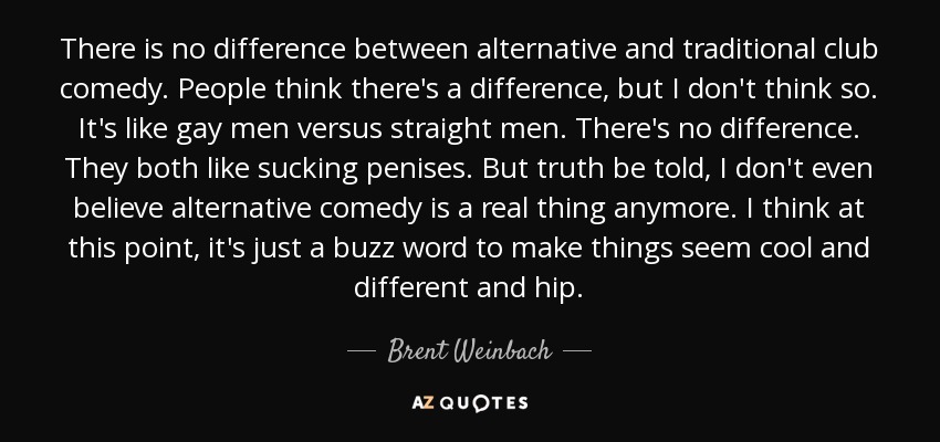 There is no difference between alternative and traditional club comedy. People think there's a difference, but I don't think so. It's like gay men versus straight men. There's no difference. They both like sucking penises. But truth be told, I don't even believe alternative comedy is a real thing anymore. I think at this point, it's just a buzz word to make things seem cool and different and hip. - Brent Weinbach