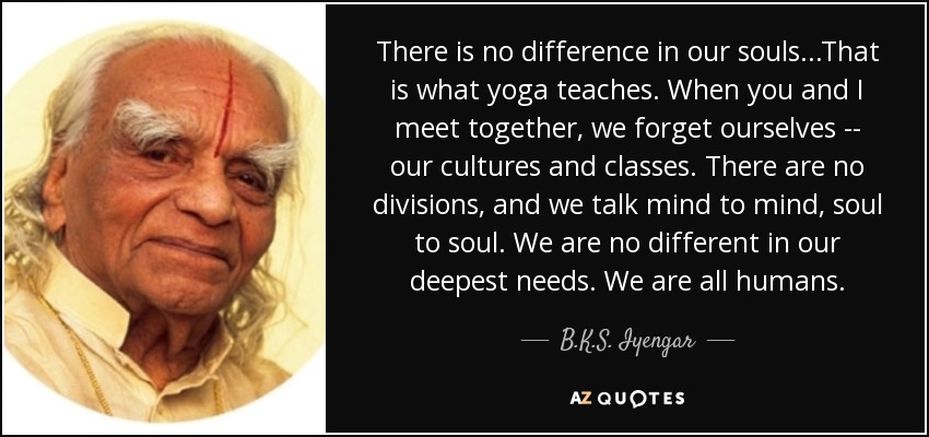 There is no difference in our souls...That is what yoga teaches. When you and I meet together, we forget ourselves -- our cultures and classes. There are no divisions, and we talk mind to mind, soul to soul. We are no different in our deepest needs. We are all humans. - B.K.S. Iyengar