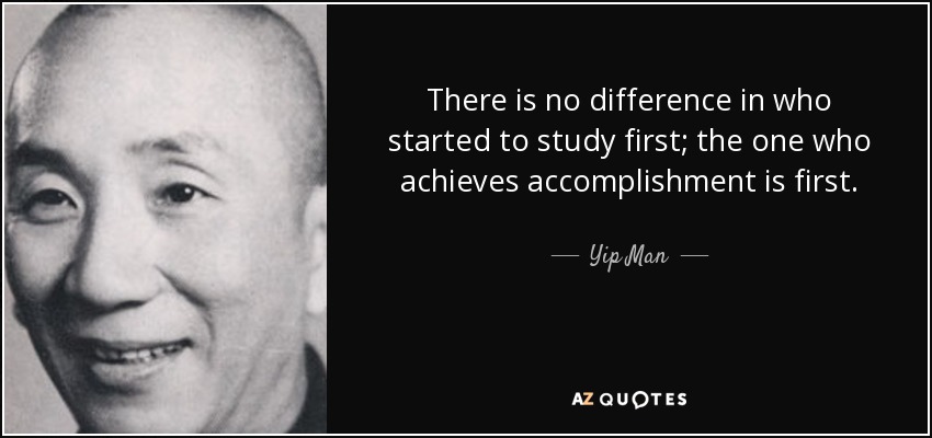 There is no difference in who started to study first; the one who achieves accomplishment is first. - Yip Man